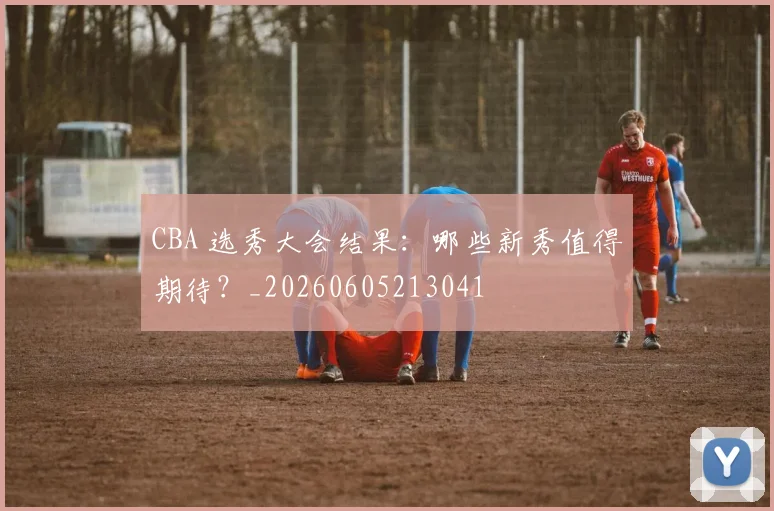 CBA 选秀大会结果：哪些新秀值得期待？_20260605213041