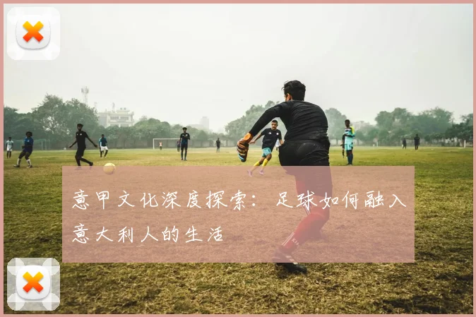 意甲文化深度探索:足球如何融入意大利人的生活