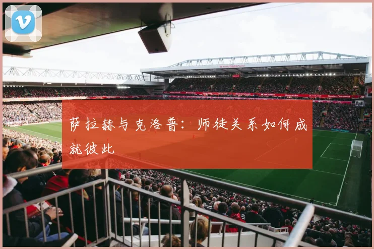 萨拉赫与克洛普:师徒关系如何成就彼此