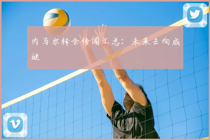 内马尔转会传闻汇总：未来去向成谜