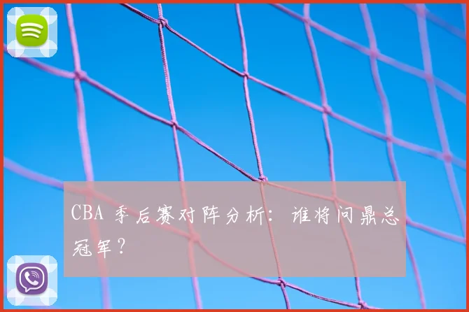 CBA 季后赛对阵分析：谁将问鼎总冠军？