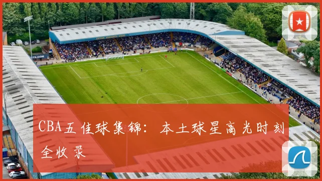 CBA五佳球集锦：本土球星高光时刻全收录