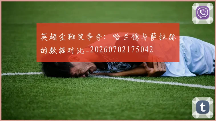 英超金靴奖争夺:哈兰德与萨拉赫的数据对比_20260702175042