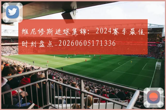 维尼修斯进球集锦：2024赛季最佳时刻盘点_20260605171336