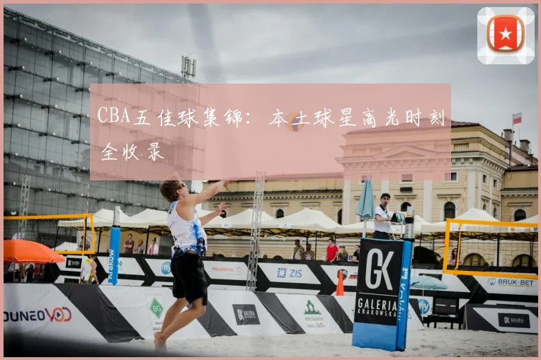 CBA五佳球集锦：本土球星高光时刻全收录