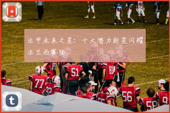 法甲未来之星：十大潜力新星闪耀法兰西赛场