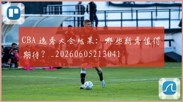 CBA 选秀大会结果:哪些新秀值得期待?_20260605213041